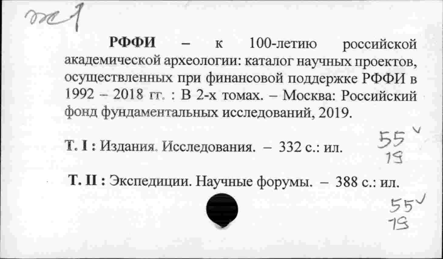 ﻿РФФИ — к 100-летию российской академической археологии: каталог научных проектов, осуществленных при финансовой поддержке РФФИ в 1992 - 2018 гг. : В 2-х томах. — Москва: Российский фонд фундаментальных исследований, 2019.
T. I : Издания. Исследования. - 332 с.: ил.
T. II : Экспедиции. Научные форумы. - 388 с.: ил.